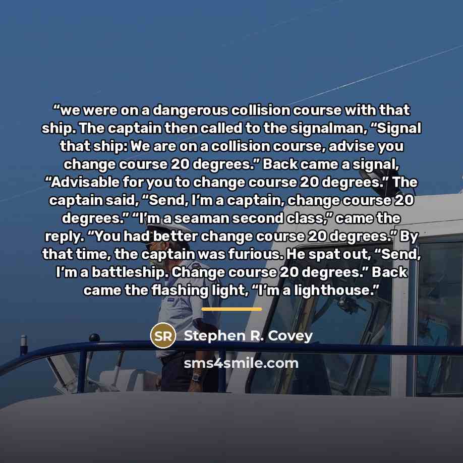 “we were on a dangerous collision course with that ship. The captain then called to the signalman, “Signal that ship: We are on a collision course, advise you change course 20 degrees.” Back came a signal, “Advisable for you to change course 20 degrees.” The captain said, “Send, I’m a captain…” quote by Stephen R. Covey