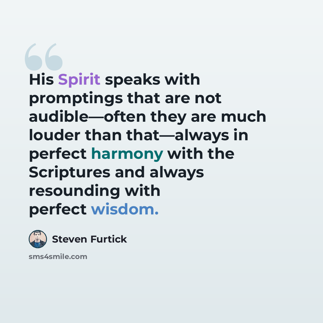 “His Spirit speaks with promptings that are not audible—often they are much louder than that—always in perfect harmony with the Scriptures and always resounding with perfect wisdom.” quote by Steven Furtick
