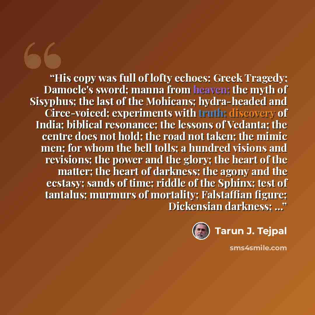 “His copy was full of lofty echoes: Greek Tragedy; Damocle's sword; manna from heaven; the myth of Sisyphus; the last of the Mohicans; hydra-headed and Circe-voiced; experiments with truth; discovery of India; biblical resonance; the lessons of Vedanta; the centre does not hold; the road not taken…” quote by Tarun J. Tejpal