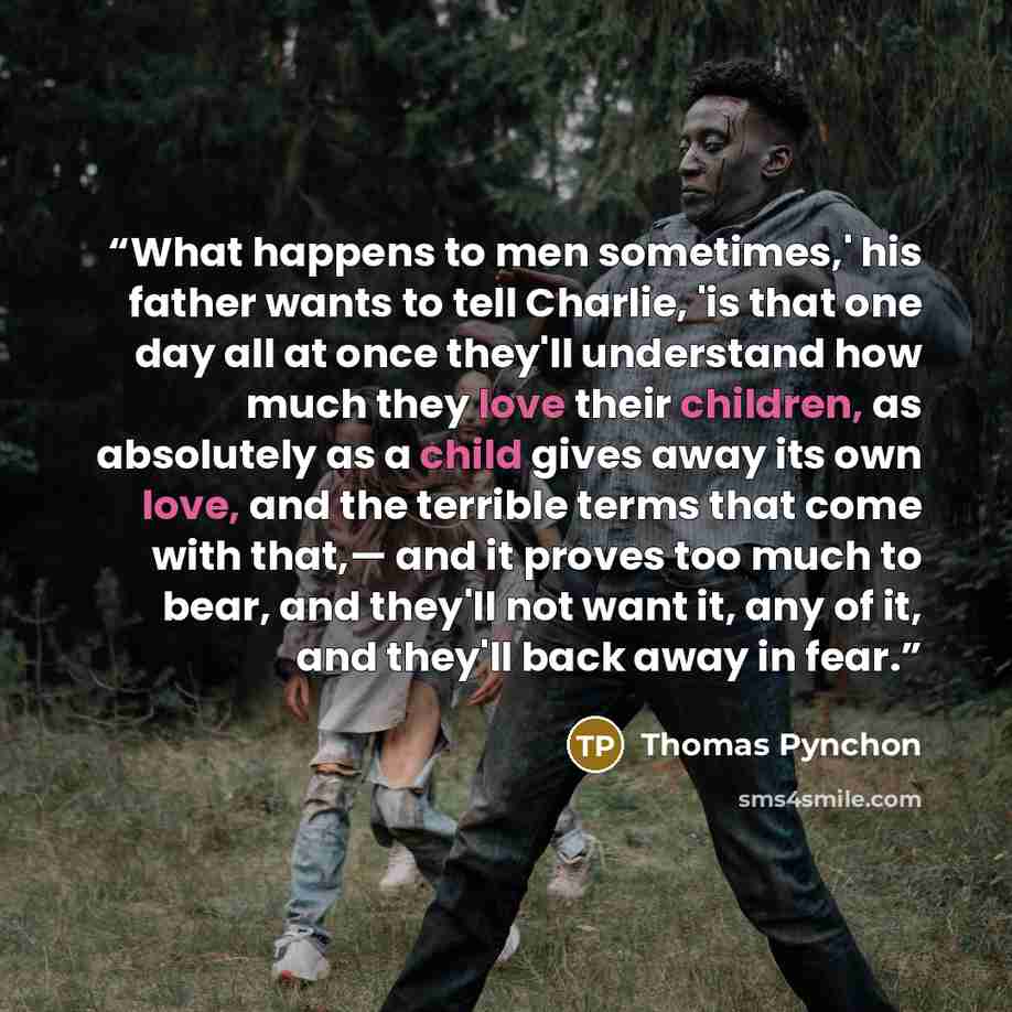 “What happens to men sometimes,' his father wants to tell Charlie, 'is that one day all at once they'll understand how much they love their children, as absolutely as a child gives away its own love, and the terrible terms that come with that,— and it proves too much to bear, and they'll not want…” quote by Thomas Pynchon