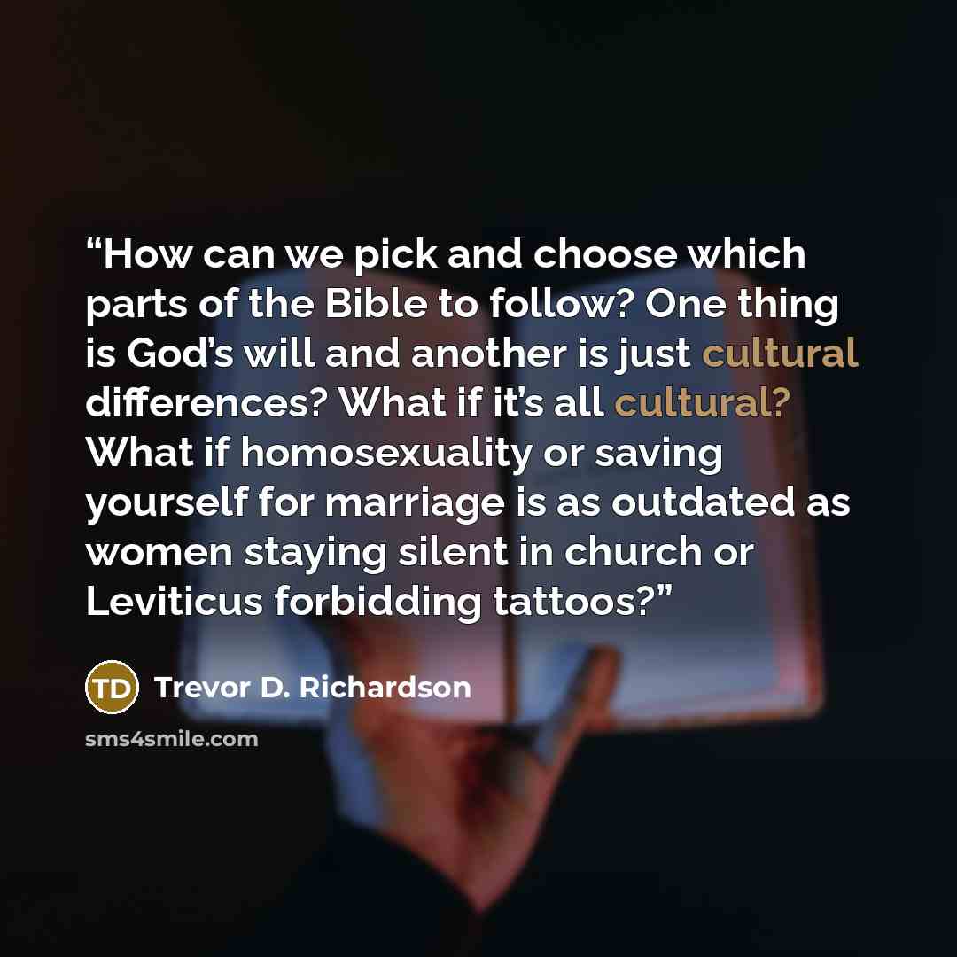 “How can we pick and choose which parts of the Bible to follow? One thing is God’s will and another is just cultural differences? What if it’s all cultural? What if homosexuality or saving yourself for marriage is as outdated as women staying silent in church or Leviticus forbidding tattoos?” quote by Trevor D. Richardson