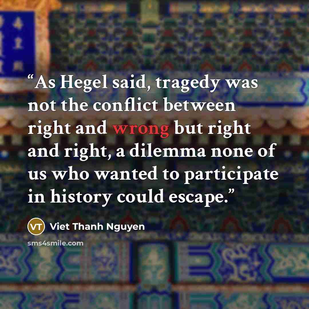 “As Hegel said, tragedy was not the conflict between right and wrong but right and right, a dilemma none of us who wanted to participate in history could escape.” quote by Viet Thanh Nguyen