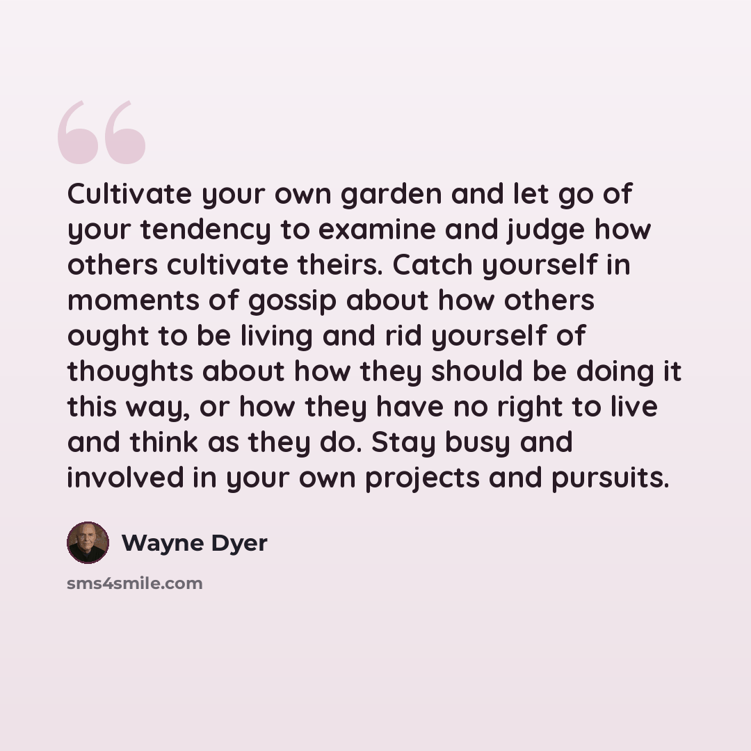 “Cultivate your own garden and let go of your tendency to examine and judge how others cultivate theirs. Catch yourself in moments of gossip about how others ought to be living and rid yourself of thoughts about how they should be doing it this way, or how they have no right to live and think as…” quote by Wayne Dyer