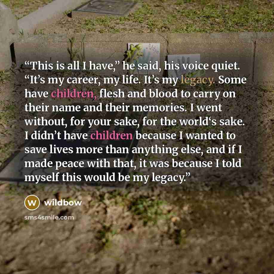 “This is all I have,” he said, his voice quiet. “It’s my career, my life. It’s my legacy. Some have children, flesh and blood to carry on their name and their memories. I went without, for your sake, for the world‘s sake. I didn’t have children because I wanted to save lives more than anything…” quote by wildbow