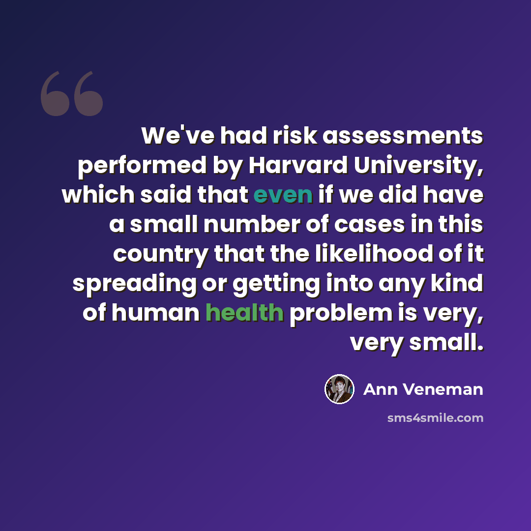 “We've had risk assessments performed by Harvard University, which said that even if we did have a small number of cases in this country that the likelihood of it spreading or getting into any kind of human health problem is very, very small.” quote by Ann Veneman