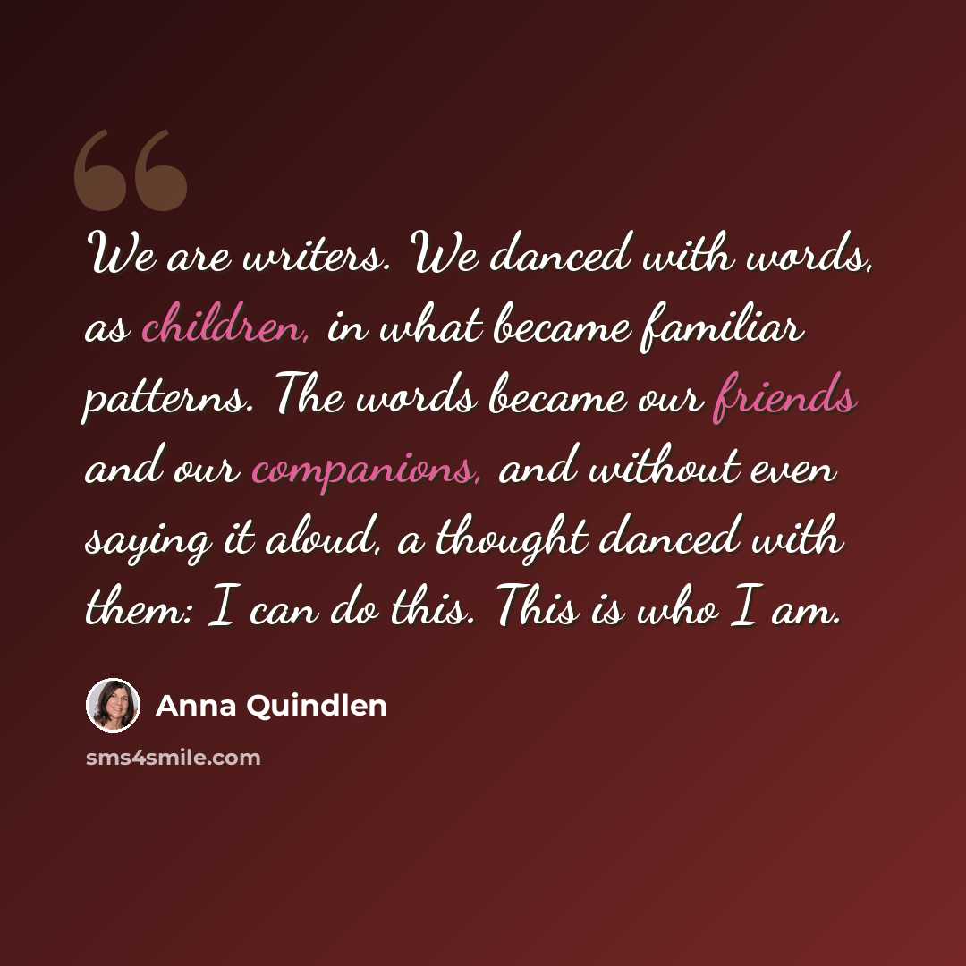 “We are writers. We danced with words, as children, in what became familiar patterns. The words became our friends and our companions, and without even saying it aloud, a thought danced with them: I can do this. This is who I am.” quote by Anna Quindlen