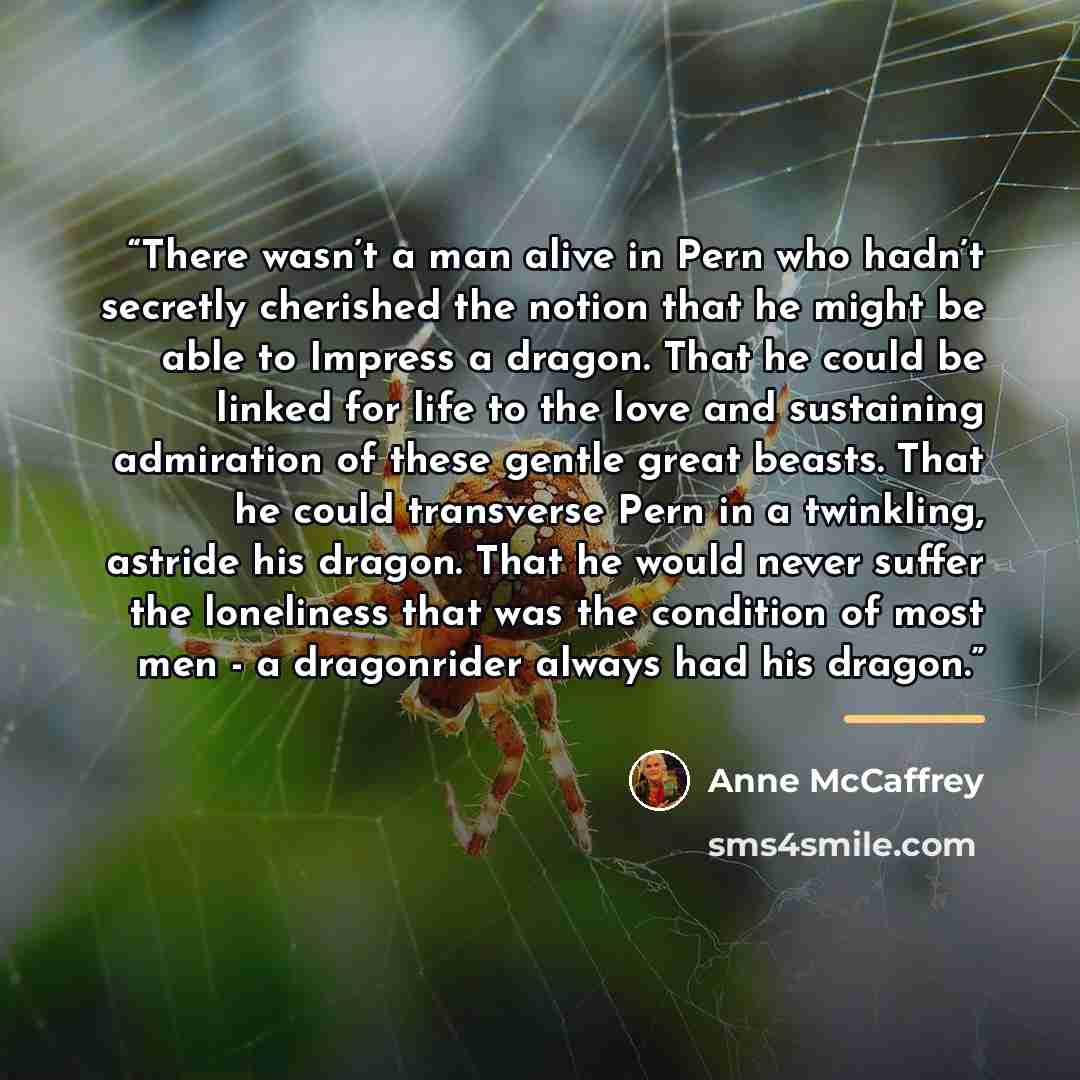 “There wasn’t a man alive in Pern who hadn’t secretly cherished the notion that he might be able to Impress a dragon. That he could be linked for life to the love and sustaining admiration of these gentle great beasts. That he could transverse Pern in a twinkling, astride his dragon. That he would…” quote by Anne McCaffrey