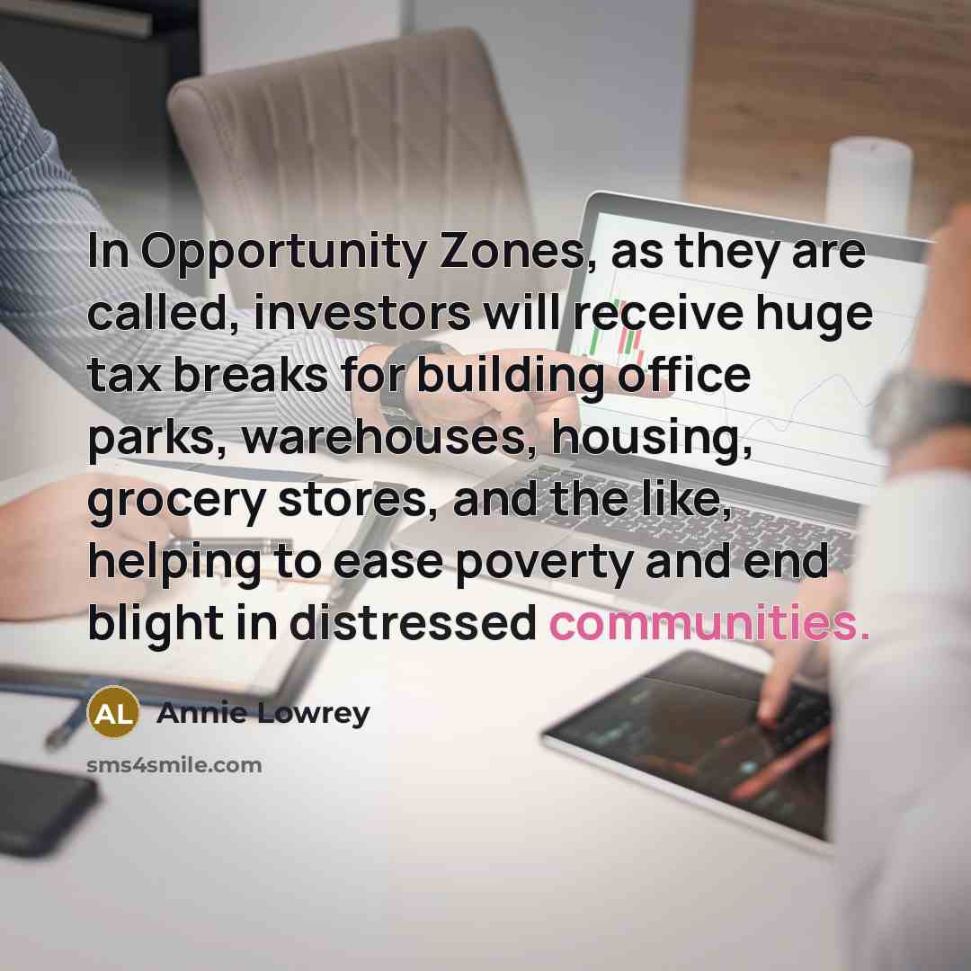 “In Opportunity Zones, as they are called, investors will receive huge tax breaks for building office parks, warehouses, housing, grocery stores, and the like, helping to ease poverty and end blight in distressed communities.” quote by Annie Lowrey