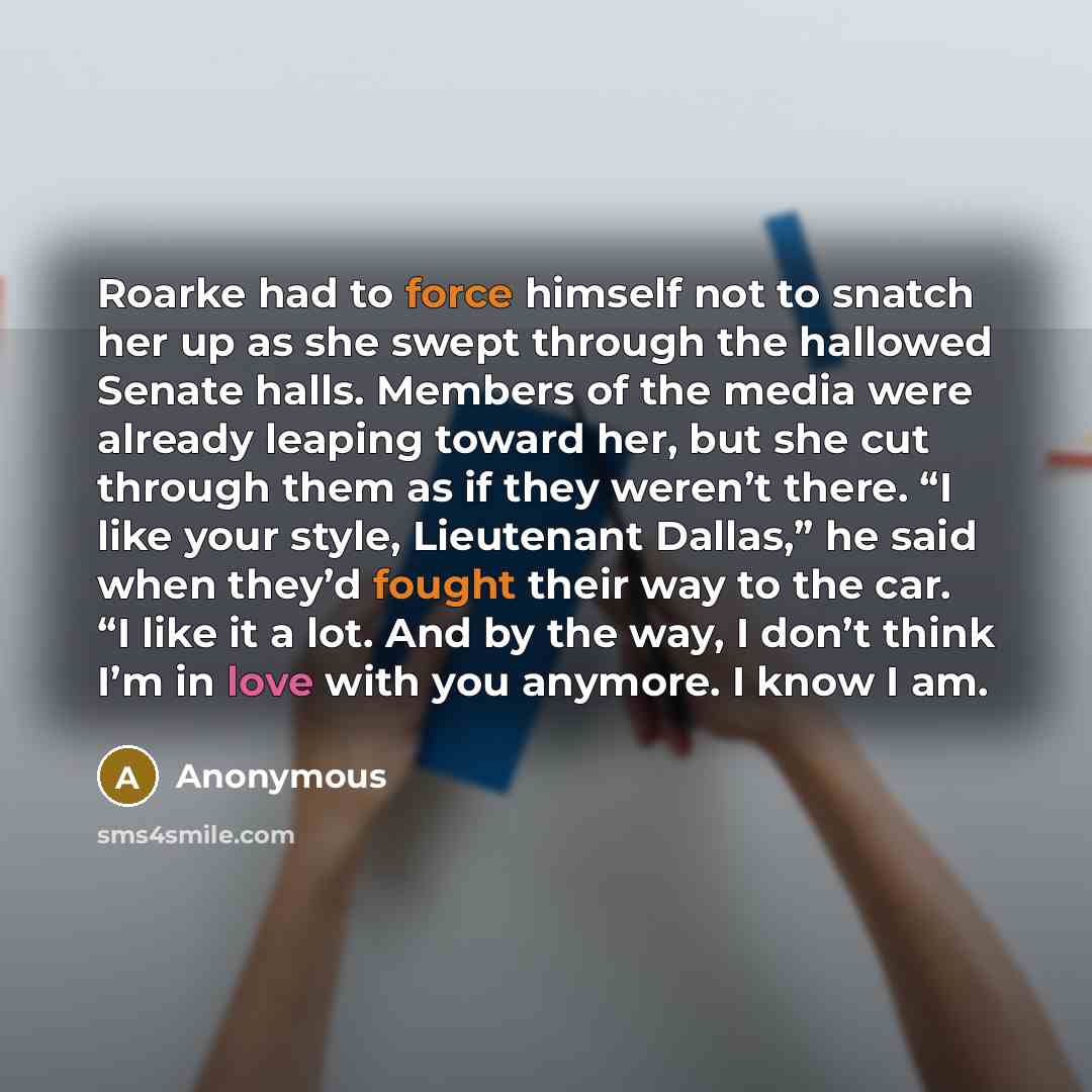 “Roarke had to force himself not to snatch her up as she swept through the hallowed Senate halls. Members of the media were already leaping toward her, but she cut through them as if they weren’t there. “I like your style, Lieutenant Dallas,” he said when they’d fought their way to the car. “I like…” quote by Anonymous