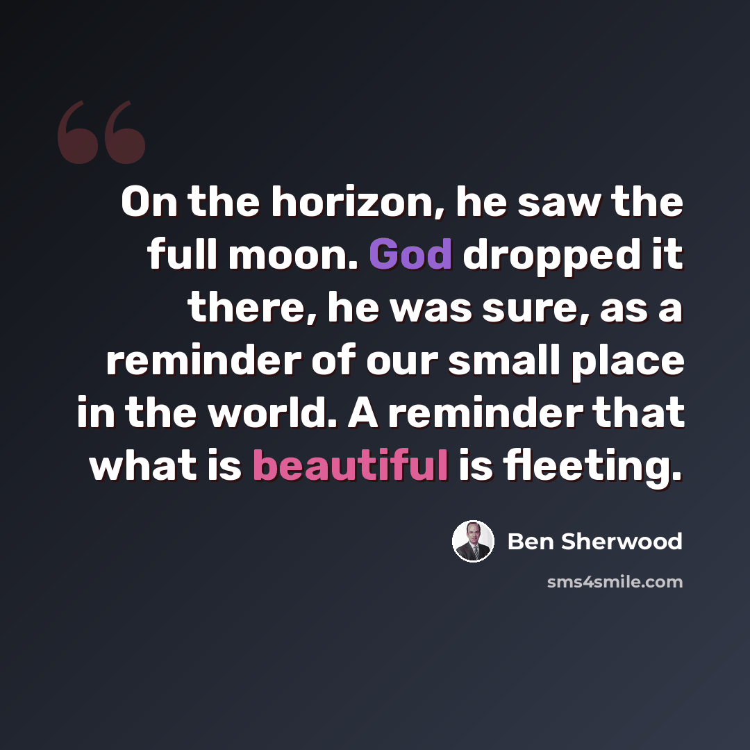 “On the horizon, he saw the full moon. God dropped it there, he was sure, as a reminder of our small place in the world. A reminder that what is beautiful is fleeting.” quote by Ben Sherwood