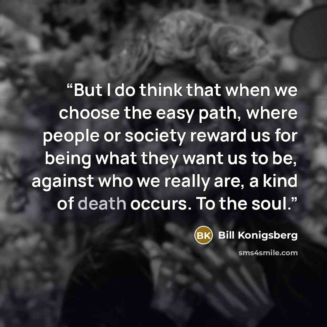 “But I do think that when we choose the easy path, where people or society reward us for being what they want us to be, against who we really are, a kind of death occurs. To the soul.” quote by Bill Konigsberg