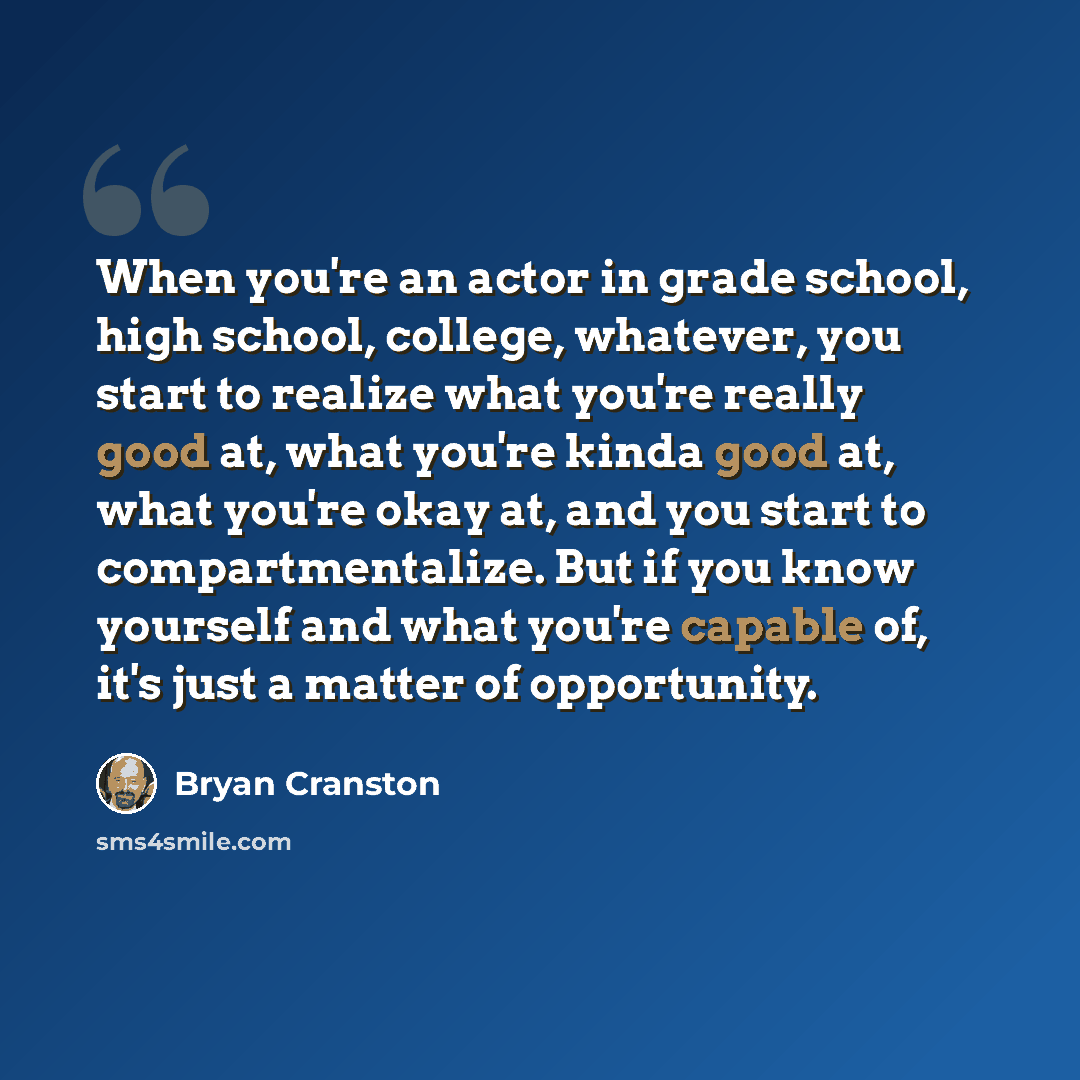 “When you're an actor in grade school, high school, college, whatever, you start to realize what you're really good at, what you're kinda good at, what you're okay at, and you start to compartmentalize. But if you know yourself and what you're capable of, it's just a matter of opportunity.” quote by Bryan Cranston