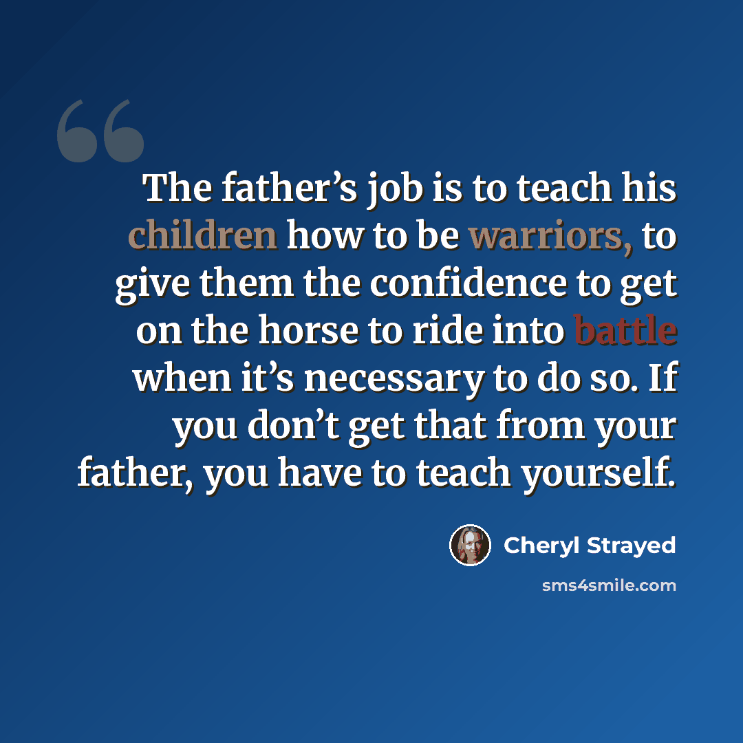 “The father’s job is to teach his children how to be warriors, to give them the confidence to get on the horse to ride into battle when it’s necessary to do so. If you don’t get that from your father, you have to teach yourself.” quote by Cheryl Strayed
