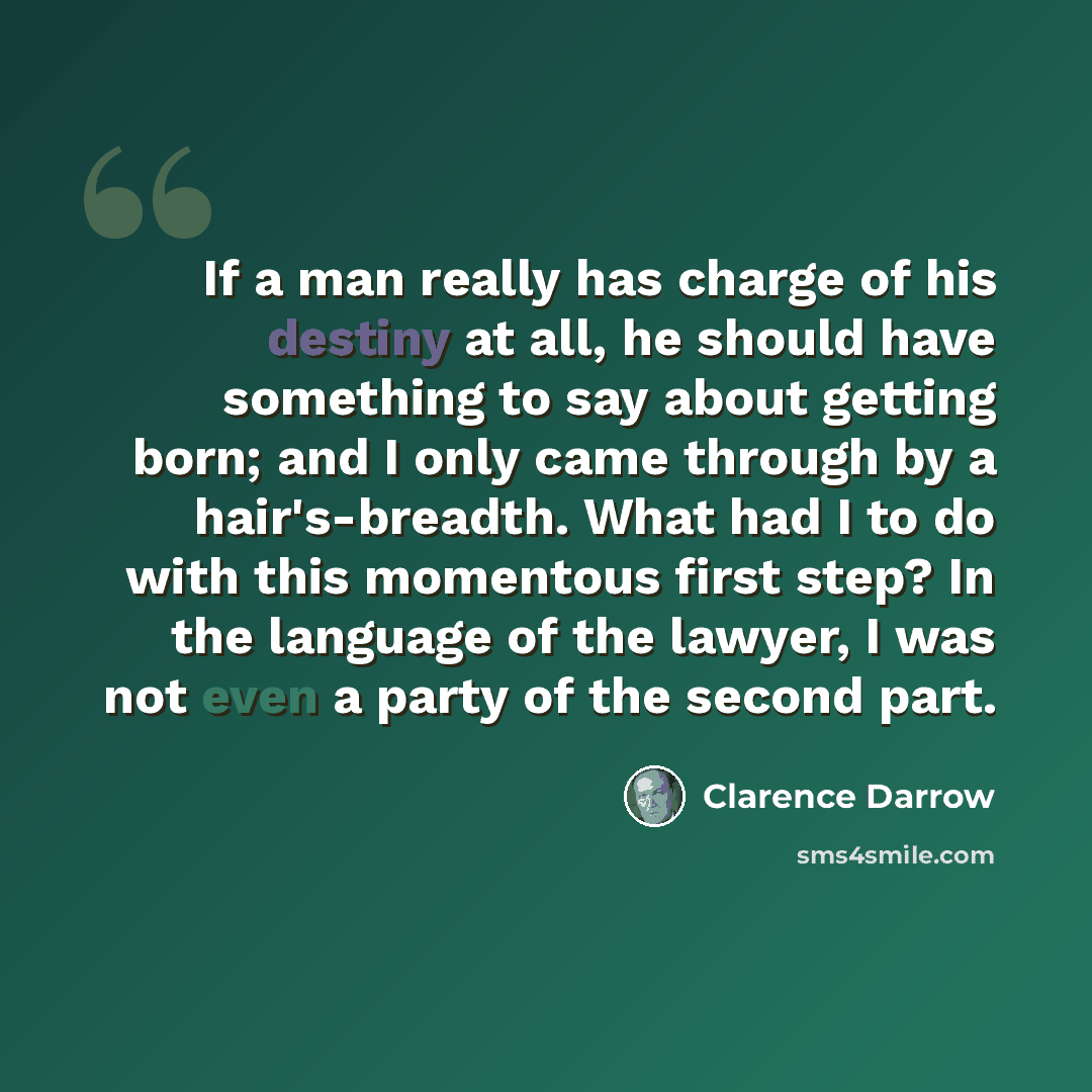 “If a man really has charge of his destiny at all, he should have something to say about getting born; and I only came through by a hair's-breadth. What had I to do with this momentous first step? In the language of the lawyer, I was not even a party of the second part.” quote by Clarence Darrow