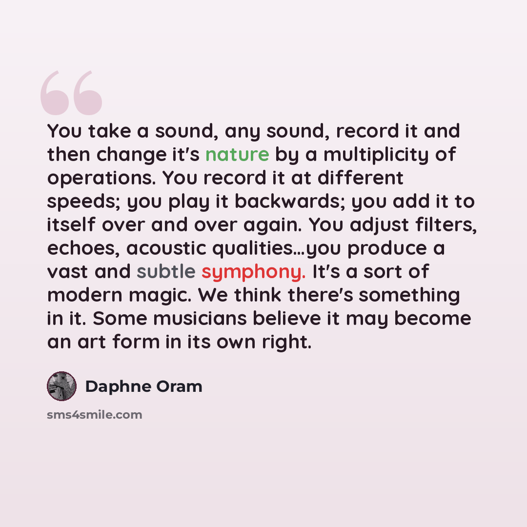 “You take a sound, any sound, record it and then change it's nature by a multiplicity of operations. You record it at different speeds; you play it backwards; you add it to itself over and over again. You adjust filters, echoes, acoustic qualities…you produce a vast and subtle symphony. It's a sort…” quote by Daphne Oram