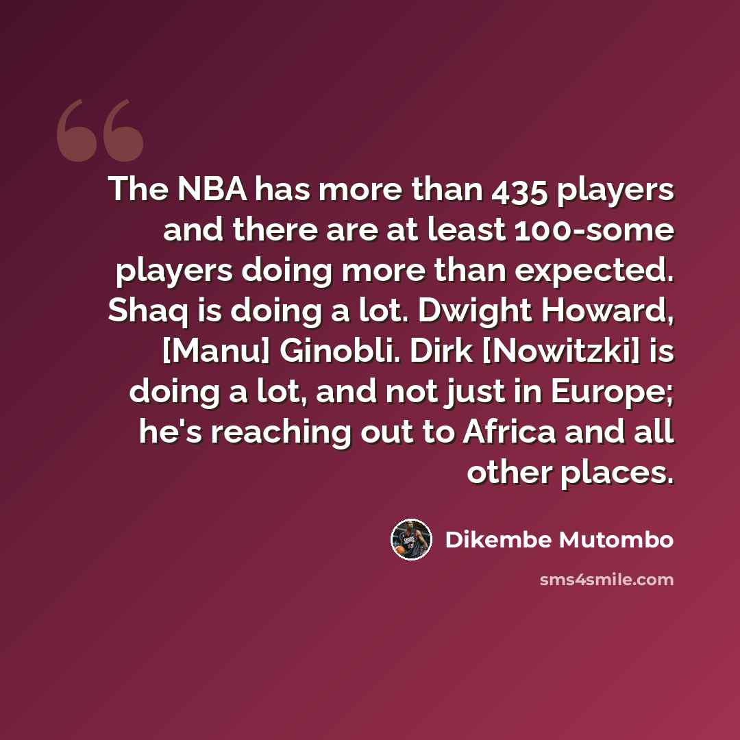 “The NBA has more than 435 players and there are at least 100-some players doing more than expected. Shaq is doing a lot. Dwight Howard, [Manu] Ginobli. Dirk [Nowitzki] is doing a lot, and not just in Europe; he's reaching out to Africa and all other places.” quote by Dikembe Mutombo