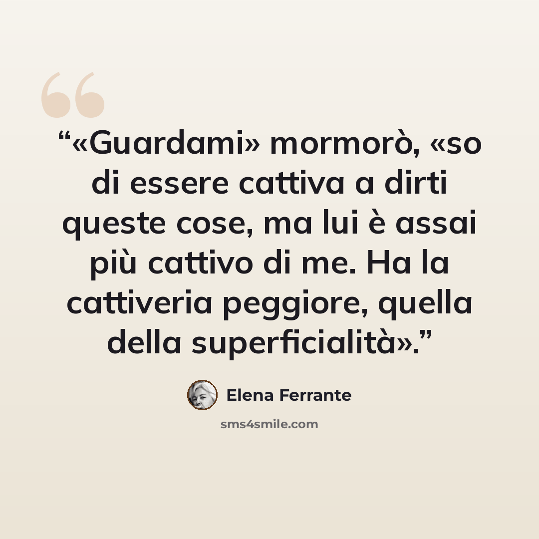 “«Guardami» mormorò, «so di essere cattiva a dirti queste cose, ma lui è assai più cattivo di me. Ha la cattiveria peggiore, quella della superficialità».” quote by Elena Ferrante