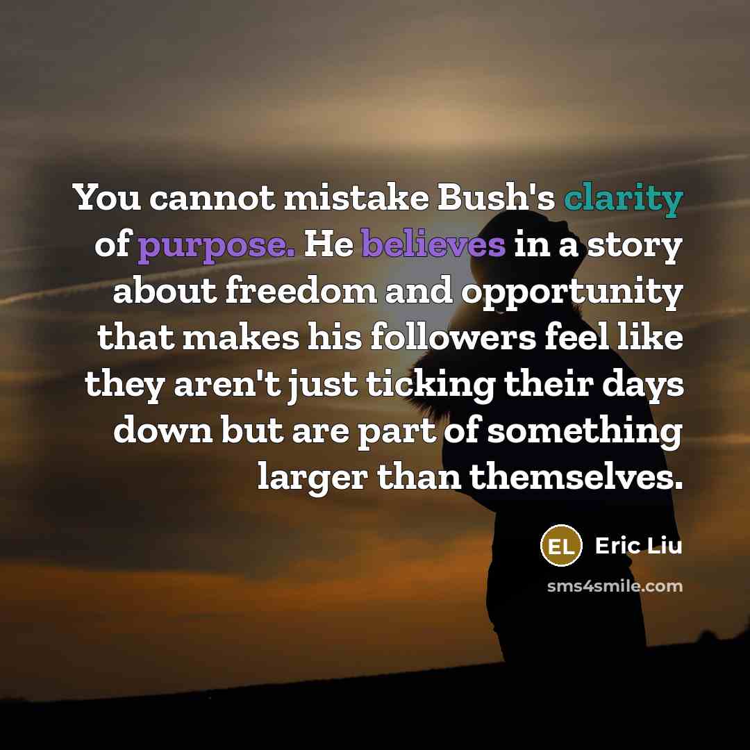 “You cannot mistake Bush's clarity of purpose. He believes in a story about freedom and opportunity that makes his followers feel like they aren't just ticking their days down but are part of something larger than themselves.” quote by Eric Liu