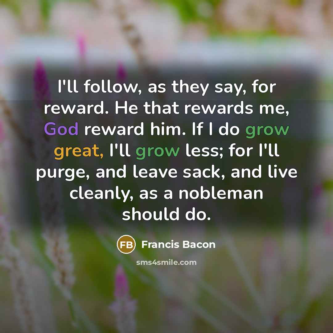 “I'll follow, as they say, for reward. He that rewards me, God reward him. If I do grow great, I'll grow less; for I'll purge, and leave sack, and live cleanly, as a nobleman should do.” quote by Francis Bacon