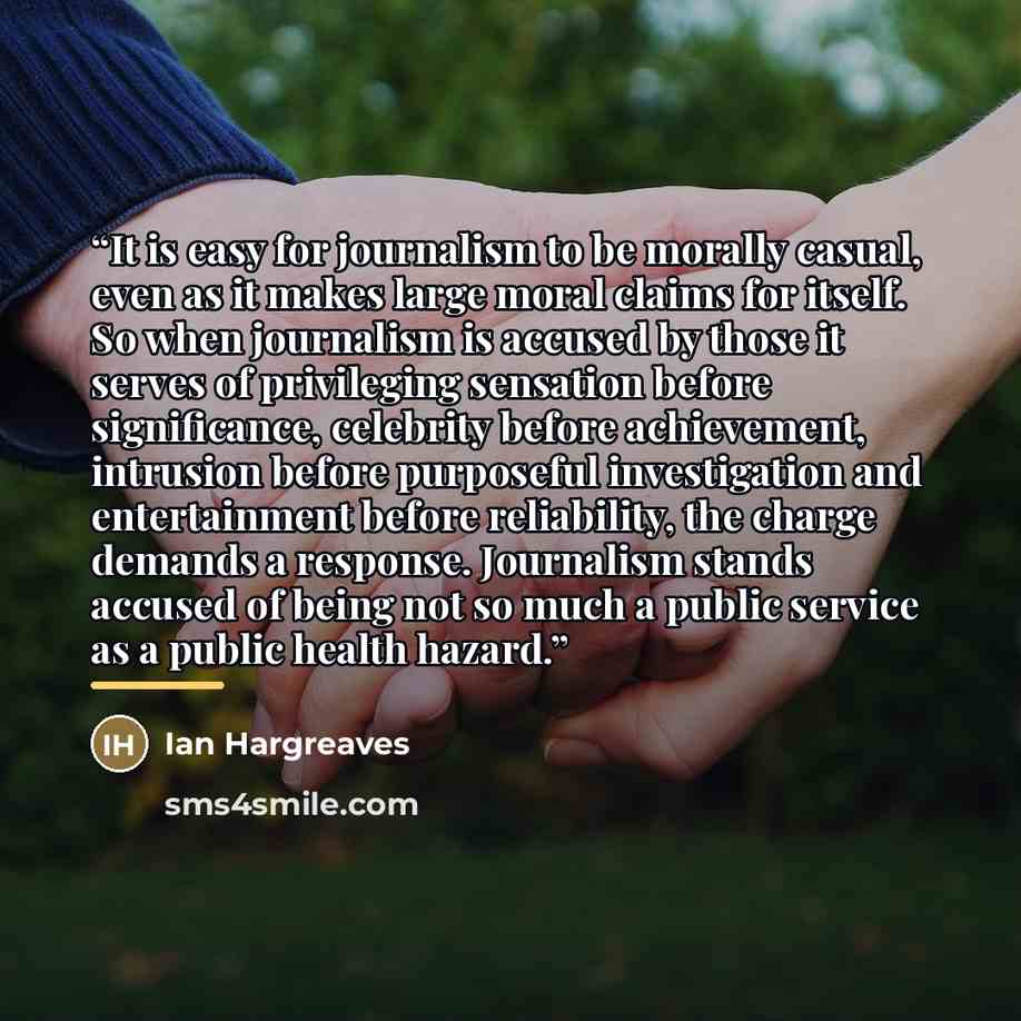 “It is easy for journalism to be morally casual, even as it makes large moral claims for itself. So when journalism is accused by those it serves of privileging sensation before significance, celebrity before achievement, intrusion before purposeful investigation and entertainment before…” quote by Ian Hargreaves