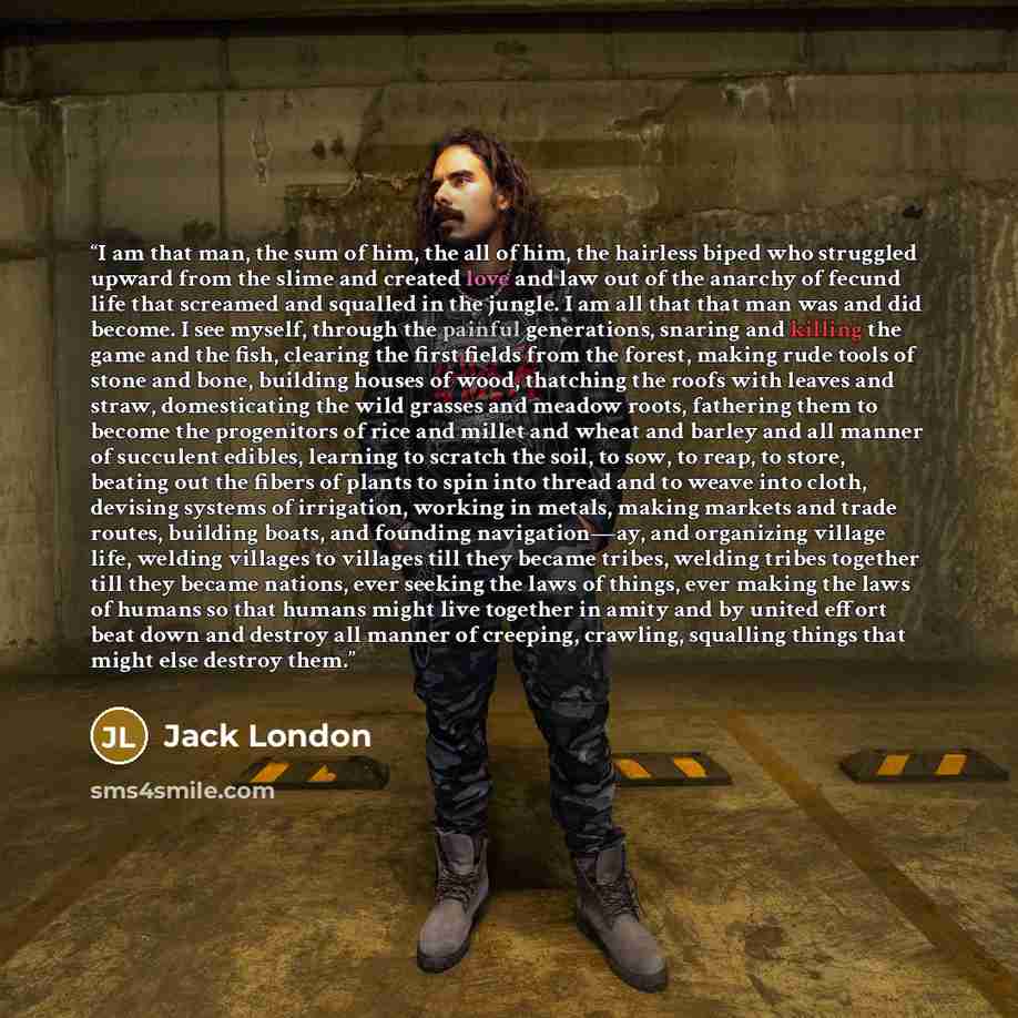 “I am that man, the sum of him, the all of him, the hairless biped who struggled upward from the slime and created love and law out of the anarchy of fecund life that screamed and squalled in the jungle. I am all that that man was and did become. I see myself, through the painful generations…” quote by Jack London