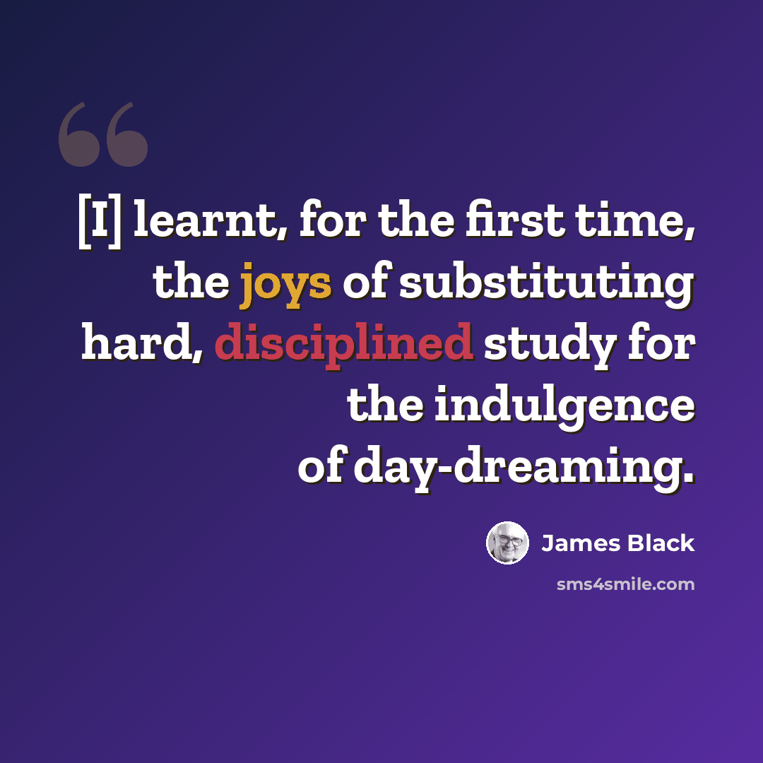“[I] learnt, for the first time, the joys of substituting hard, disciplined study for the indulgence of day-dreaming.” quote by James Black