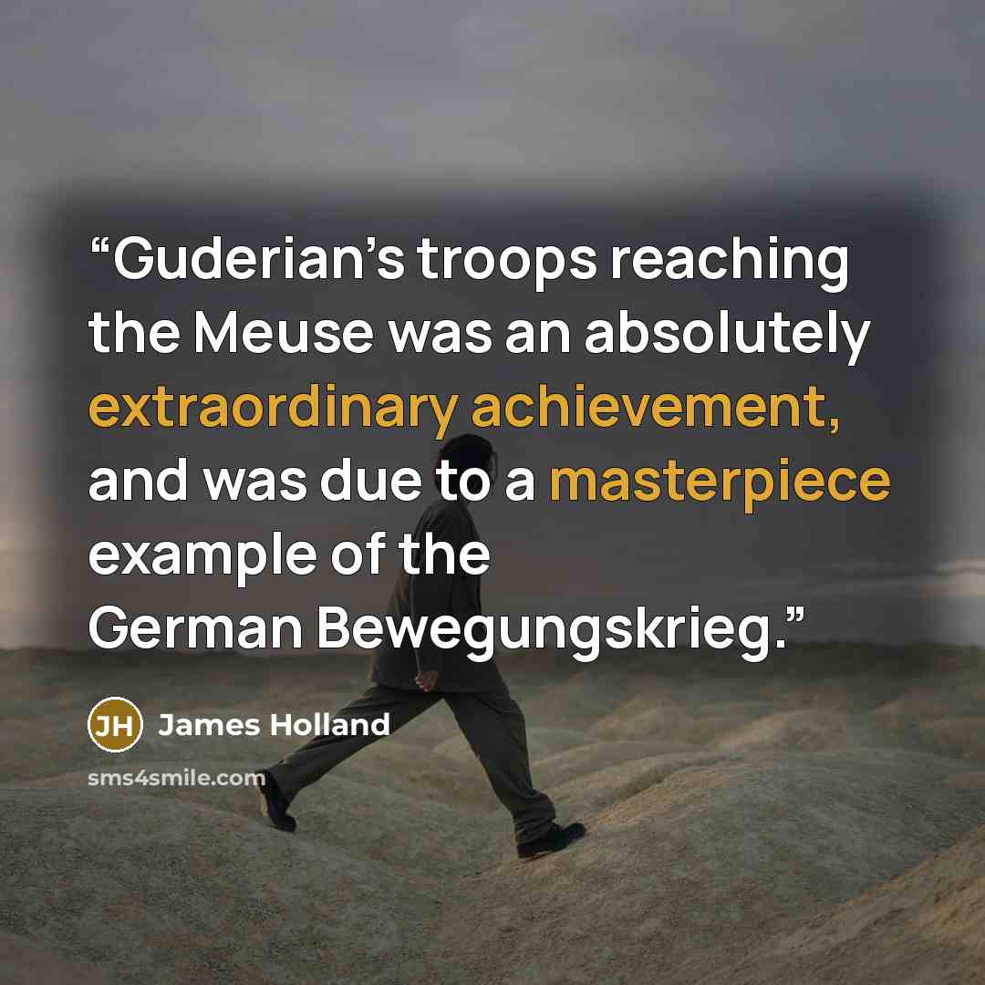 “Guderian’s troops reaching the Meuse was an absolutely extraordinary achievement, and was due to a masterpiece example of the German Bewegungskrieg.” quote by James Holland