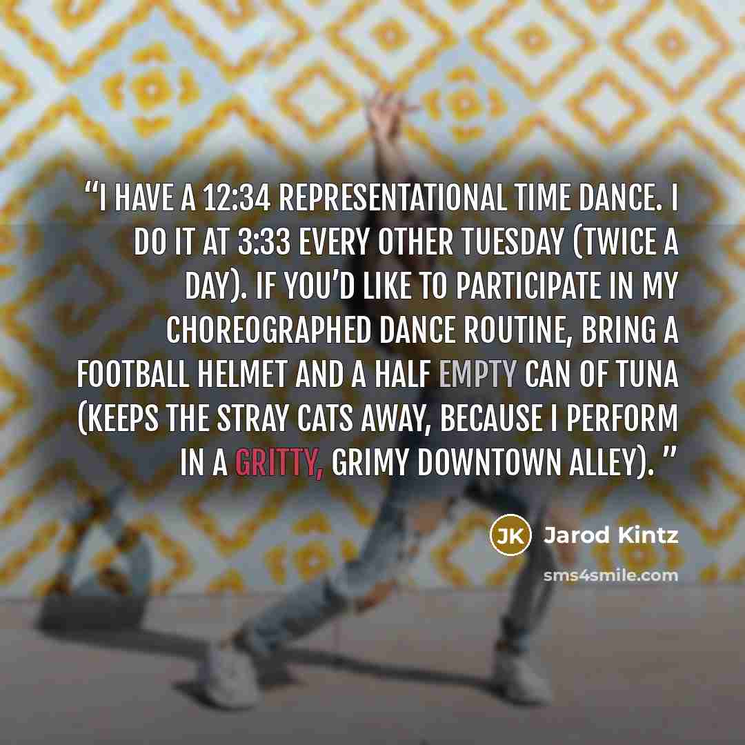 “I have a 12:34 representational time dance. I do it at 3:33 every other Tuesday (twice a day). If you’d like to participate in my choreographed dance routine, bring a football helmet and a half empty can of tuna (keeps the stray cats away, because I perform in a gritty, grimy downtown alley).” quote by Jarod Kintz
