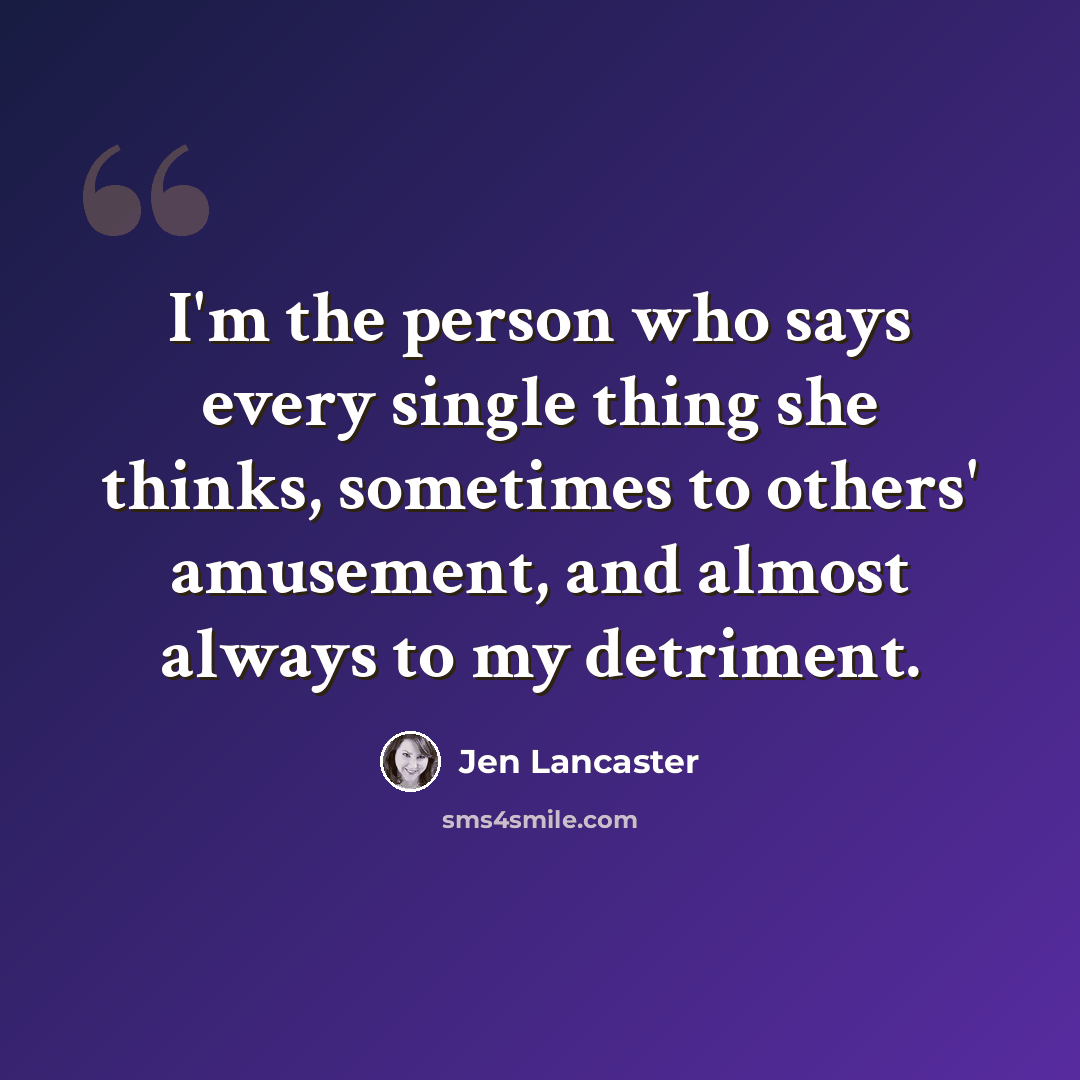 “I'm the person who says every single thing she thinks, sometimes to others' amusement, and almost always to my detriment.” quote by Jen Lancaster