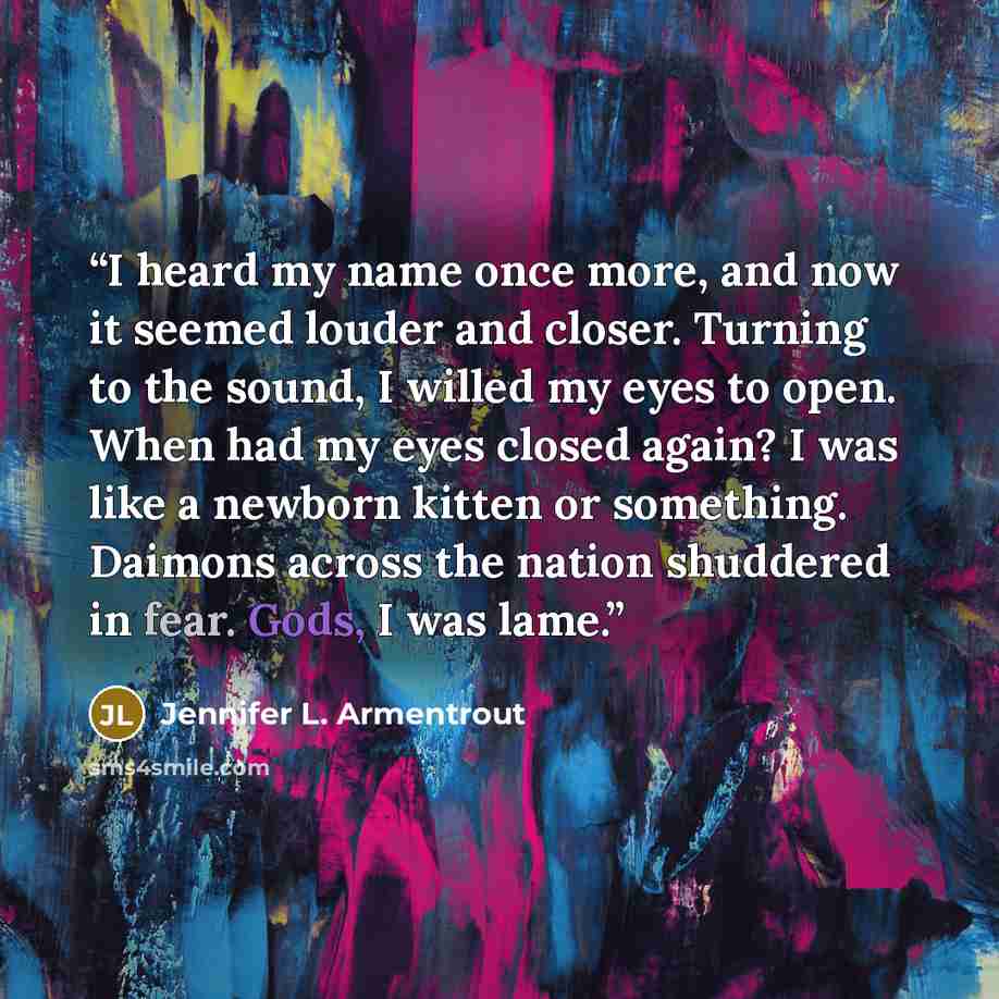 “I heard my name once more, and now it seemed louder and closer. Turning to the sound, I willed my eyes to open. When had my eyes closed again? I was like a newborn kitten or something. Daimons across the nation shuddered in fear. Gods, I was lame.” quote by Jennifer L. Armentrout