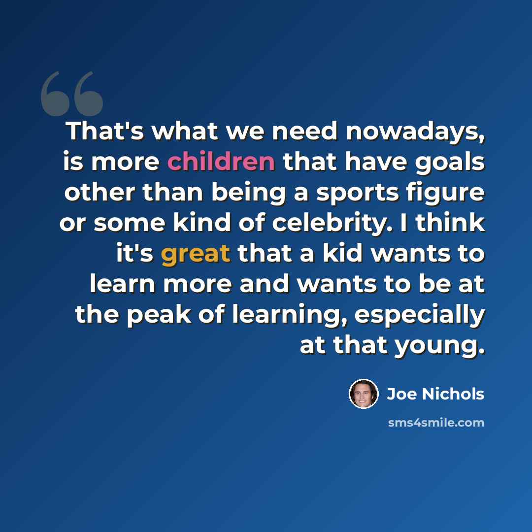 “That's what we need nowadays, is more children that have goals other than being a sports figure or some kind of celebrity. I think it's great that a kid wants to learn more and wants to be at the peak of learning, especially at that young.” quote by Joe Nichols