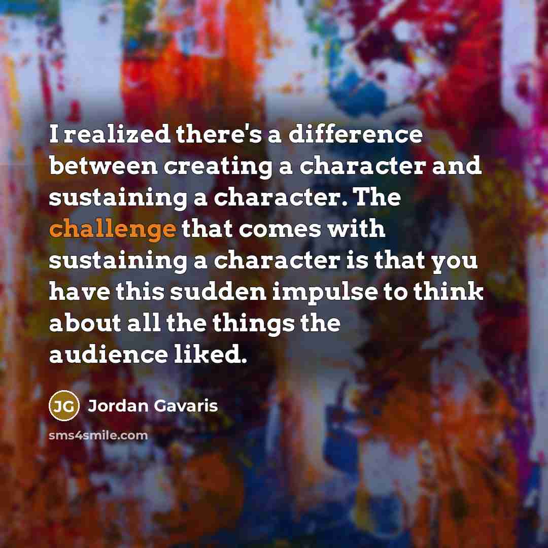 “I realized there's a difference between creating a character and sustaining a character. The challenge that comes with sustaining a character is that you have this sudden impulse to think about all the things the audience liked.” quote by Jordan Gavaris