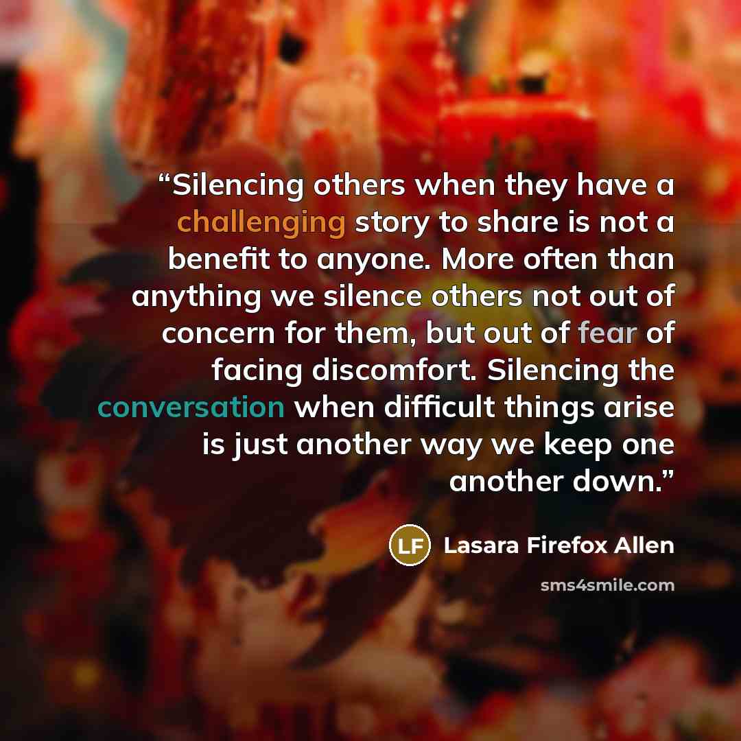 “Silencing others when they have a challenging story to share is not a benefit to anyone. More often than anything we silence others not out of concern for them, but out of fear of facing discomfort. Silencing the conversation when difficult things arise is just another way we keep one another down.” quote by Lasara Firefox Allen