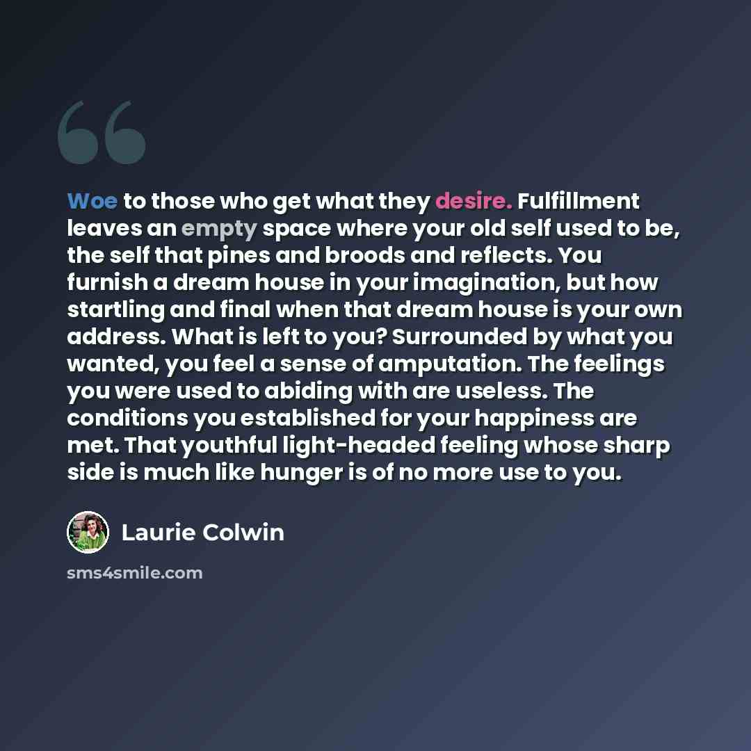 “Woe to those who get what they desire. Fulfillment leaves an empty space where your old self used to be, the self that pines and broods and reflects. You furnish a dream house in your imagination, but how startling and final when that dream house is your own address. What is left to you?…” quote by Laurie Colwin