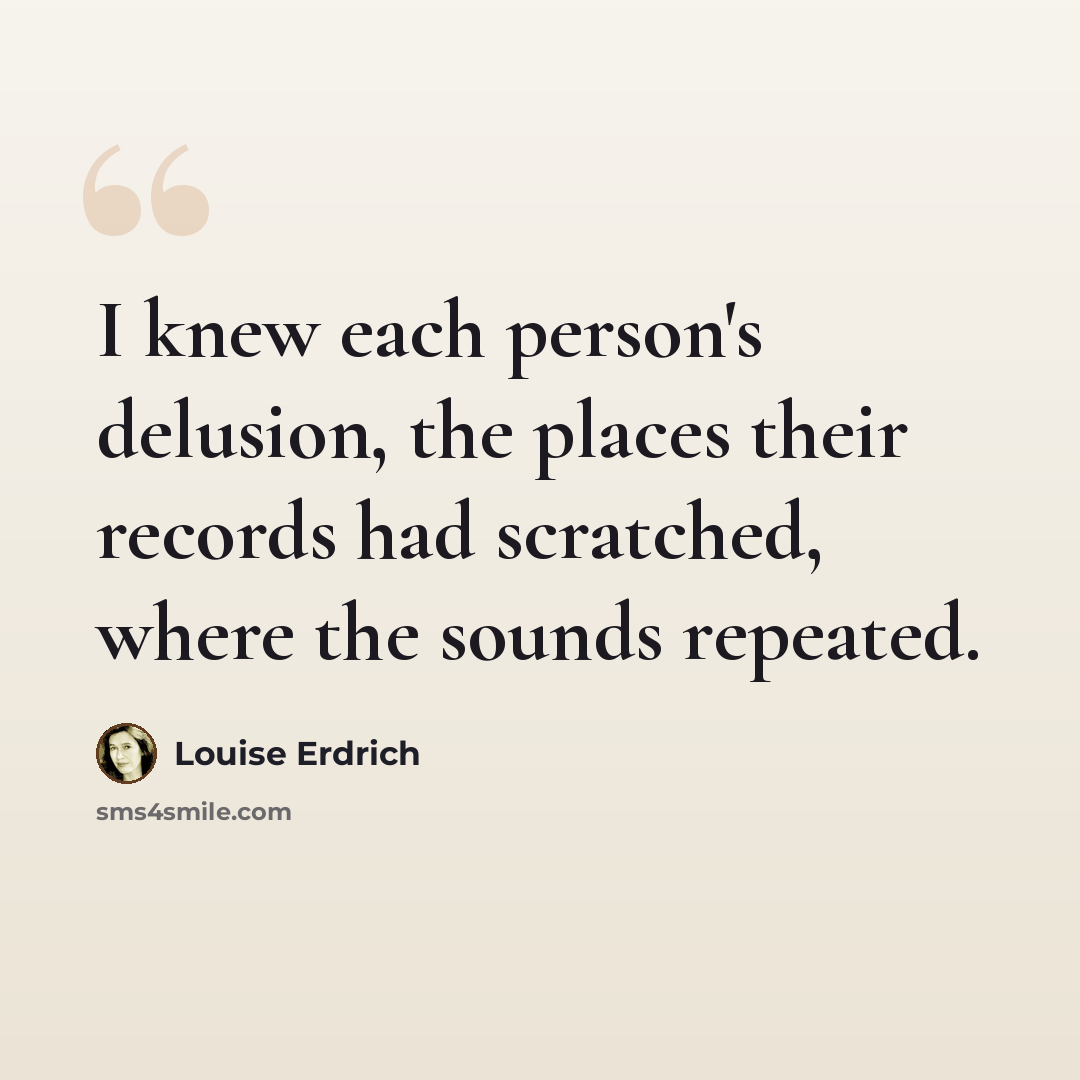 “I knew each person's delusion, the places their records had scratched, where the sounds repeated.” quote by Louise Erdrich
