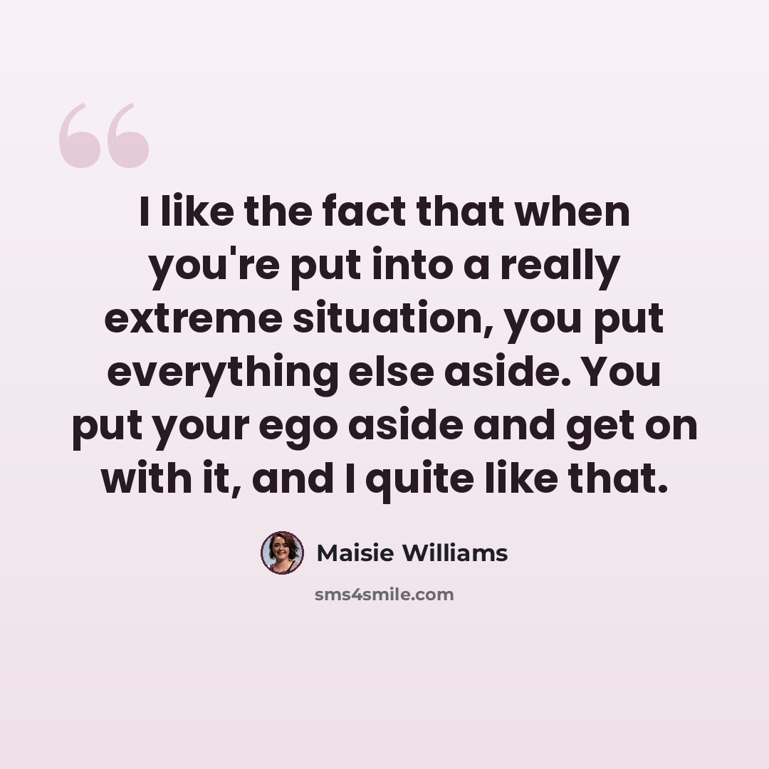 “I like the fact that when you're put into a really extreme situation, you put everything else aside. You put your ego aside and get on with it, and I quite like that.” quote by Maisie Williams