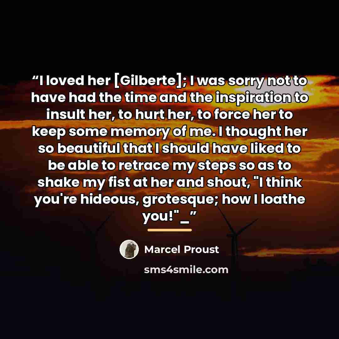 “I loved her [Gilberte]; I was sorry not to have had the time and the inspiration to insult her, to hurt her, to force her to keep some memory of me. I thought her so beautiful that I should have liked to be able to retrace my steps so as to shake my fist at her and shout, "I think you're hideous…” quote by Marcel Proust