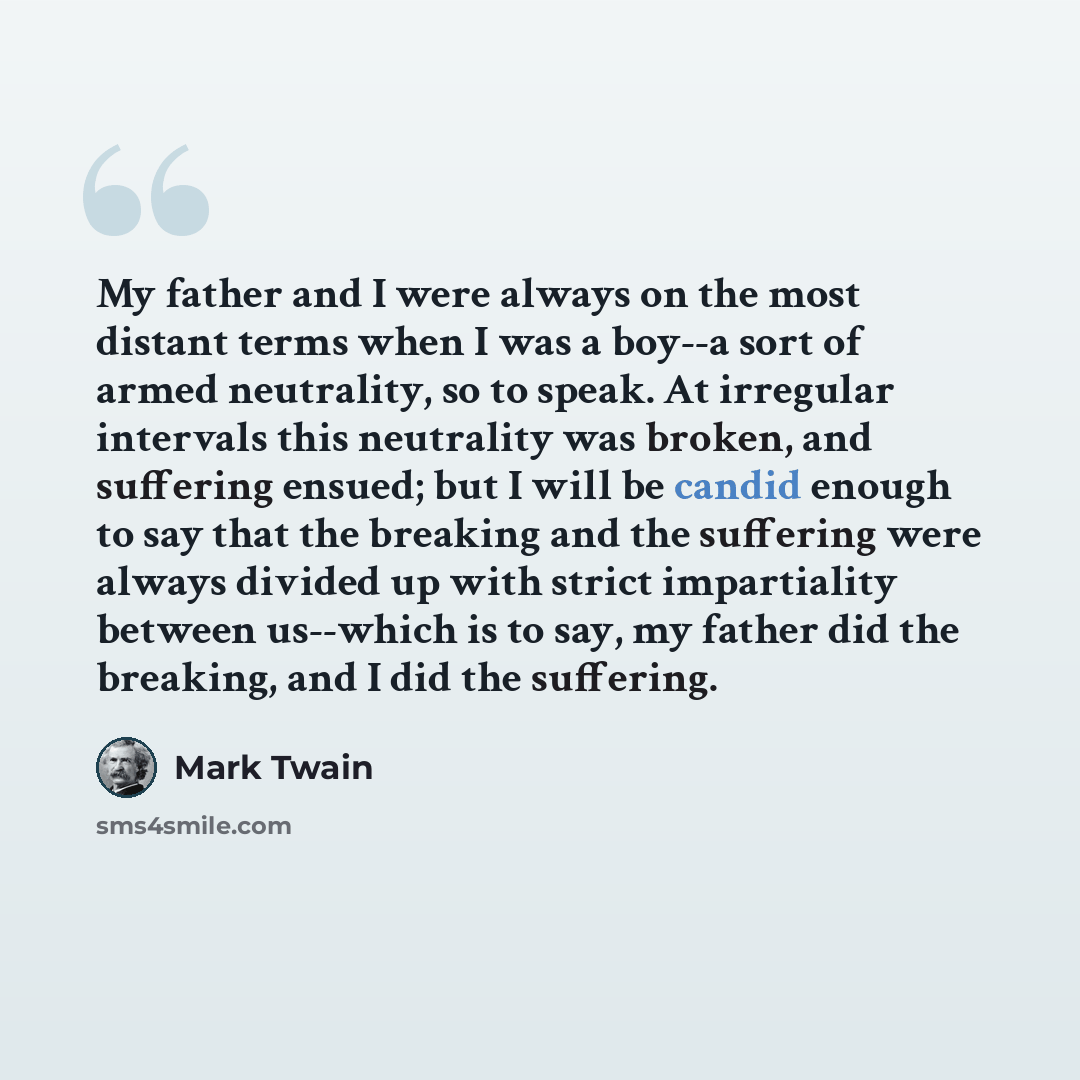 “My father and I were always on the most distant terms when I was a boy--a sort of armed neutrality, so to speak. At irregular intervals this neutrality was broken, and suffering ensued; but I will be candid enough to say that the breaking and the suffering were always divided up with strict…” quote by Mark Twain