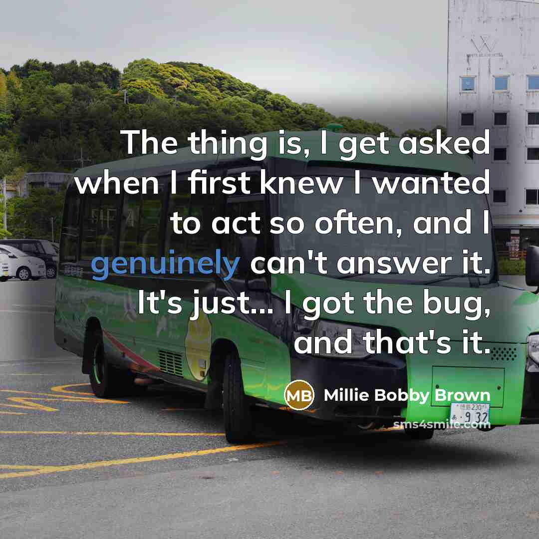 “The thing is, I get asked when I first knew I wanted to act so often, and I genuinely can't answer it. It's just... I got the bug, and that's it.” quote by Millie Bobby Brown