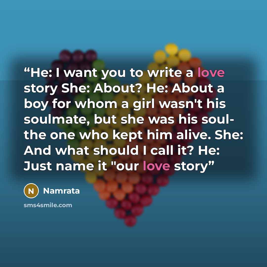“He: I want you to write a love story She: About? He: About a boy for whom a girl wasn't his soulmate, but she was his soul- the one who kept him alive. She: And what should I call it? He: Just name it "our love story” quote by Namrata