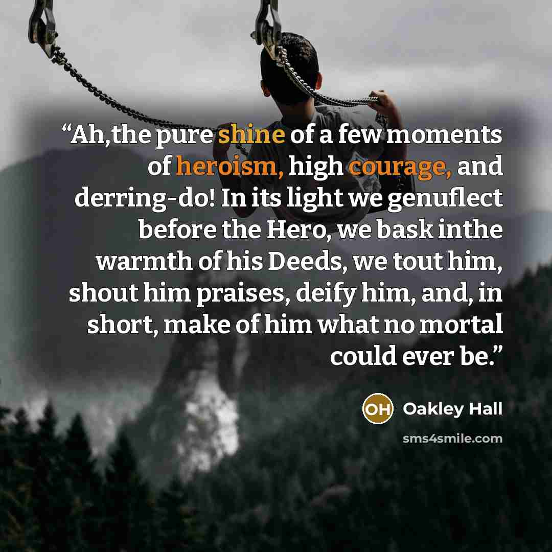 “Ah,the pure shine of a few moments of heroism, high courage, and derring-do! In its light we genuflect before the Hero, we bask inthe warmth of his Deeds, we tout him, shout him praises, deify him, and, in short, make of him what no mortal could ever be.” quote by Oakley Hall