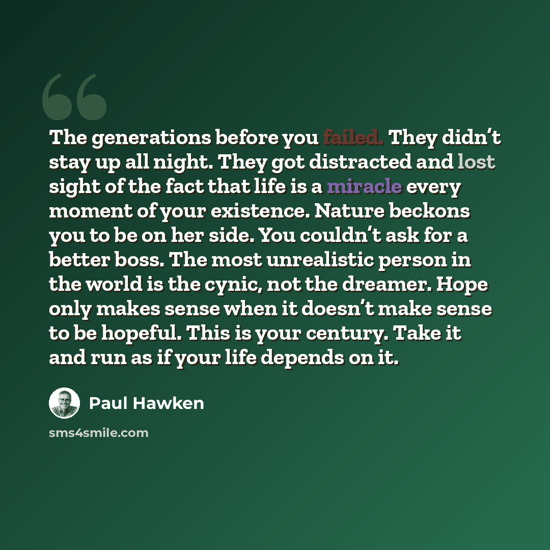 “The generations before you failed. They didn’t stay up all night. They got distracted and lost sight of the fact that life is a miracle every moment of your existence. Nature beckons you to be on her side. You couldn’t ask for a better boss. The most unrealistic person in the world is the cynic…” quote by Paul Hawken