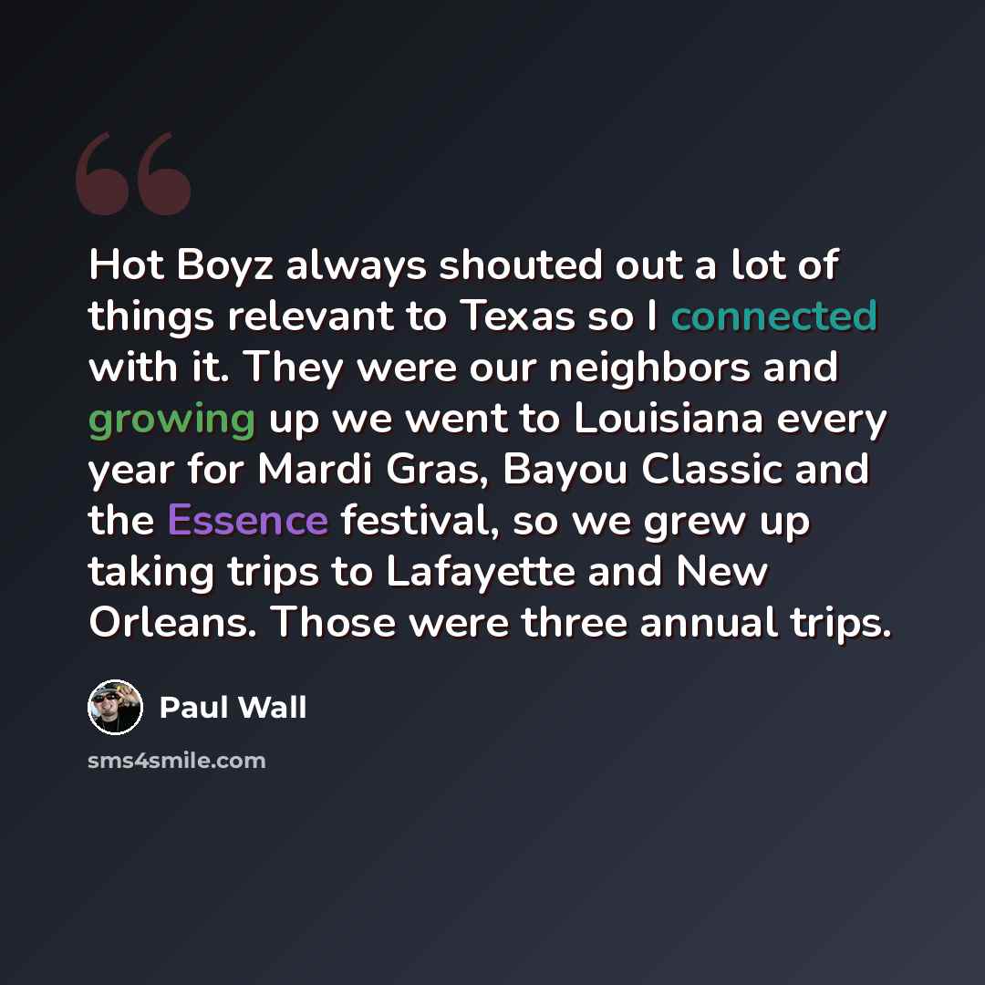 “Hot Boyz always shouted out a lot of things relevant to Texas so I connected with it. They were our neighbors and growing up we went to Louisiana every year for Mardi Gras, Bayou Classic and the Essence festival, so we grew up taking trips to Lafayette and New Orleans. Those were three annual trips.” quote by Paul Wall