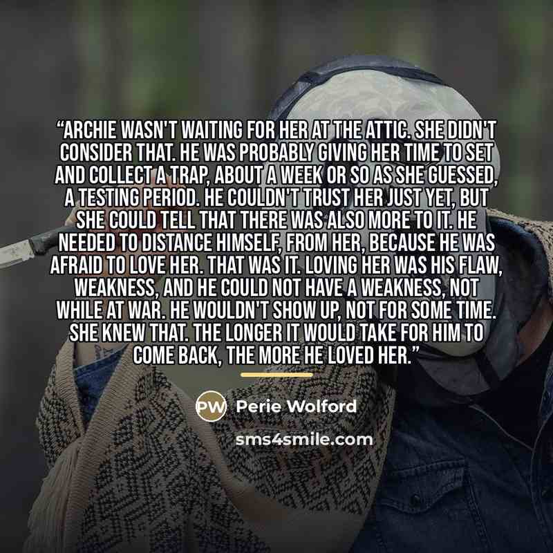 “Archie wasn't waiting for her at the attic. She didn't consider that. He was probably giving her time to set and collect a trap, about a week or so as she guessed, a testing period. He couldn't trust her just yet, but she could tell that there was also more to it. He needed to distance himself…” quote by Perie Wolford