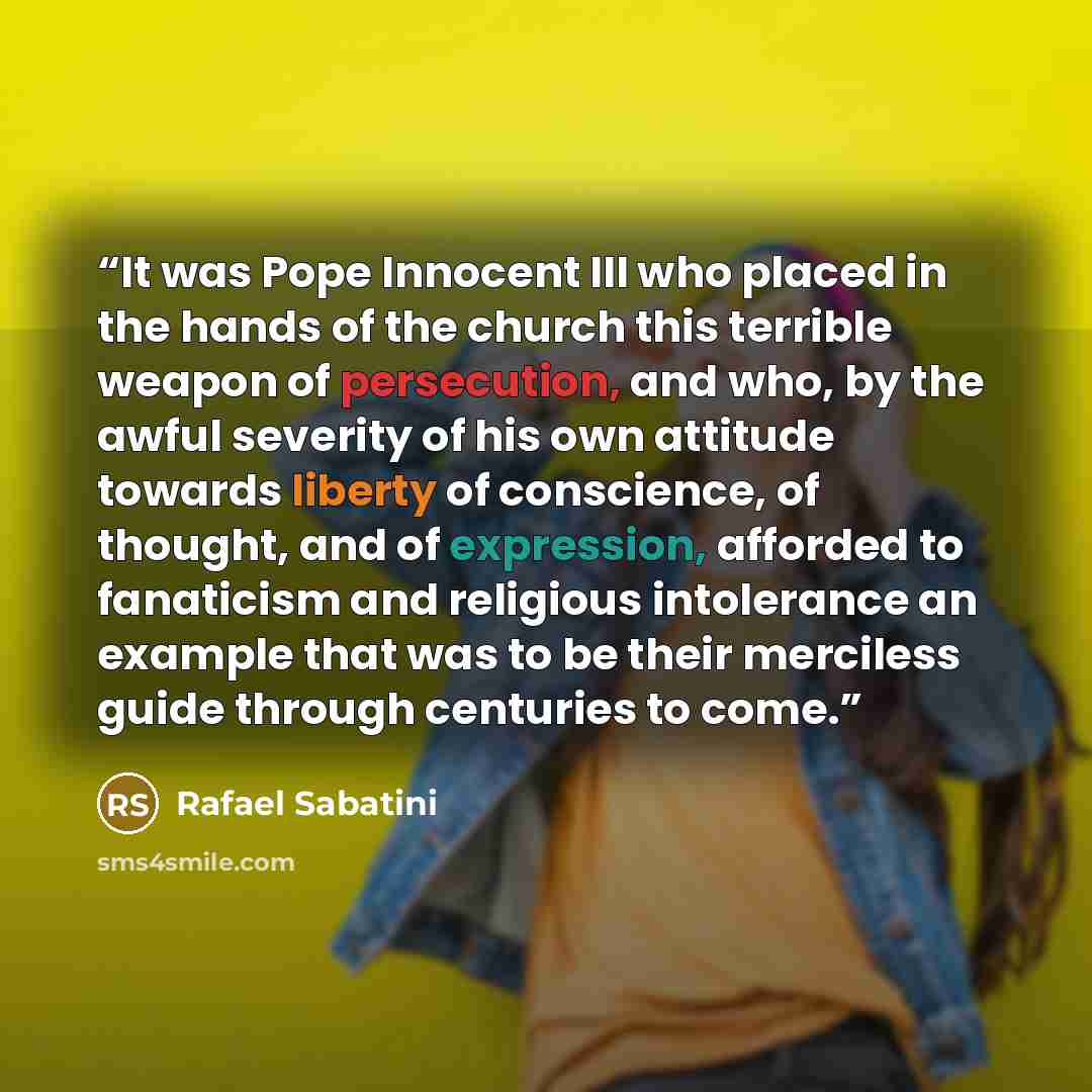 “It was Pope Innocent III who placed in the hands of the church this terrible weapon of persecution, and who, by the awful severity of his own attitude towards liberty of conscience, of thought, and of expression, afforded to fanaticism and religious intolerance an example that was to be their…” quote by Rafael Sabatini