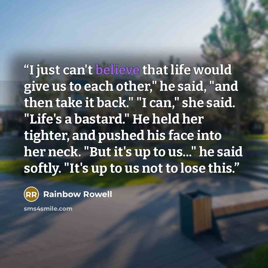 “I just can't believe that life would give us to each other," he said, "and then take it back." "I can," she said. "Life's a bastard." He held her tighter, and pushed his face into her neck. "But it's up to us..." he said softly. "It's up to us not to lose this.” quote by Rainbow Rowell