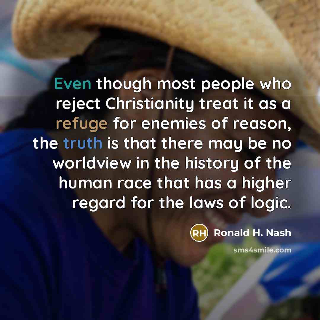 “Even though most people who reject Christianity treat it as a refuge for enemies of reason, the truth is that there may be no worldview in the history of the human race that has a higher regard for the laws of logic.” quote by Ronald H. Nash