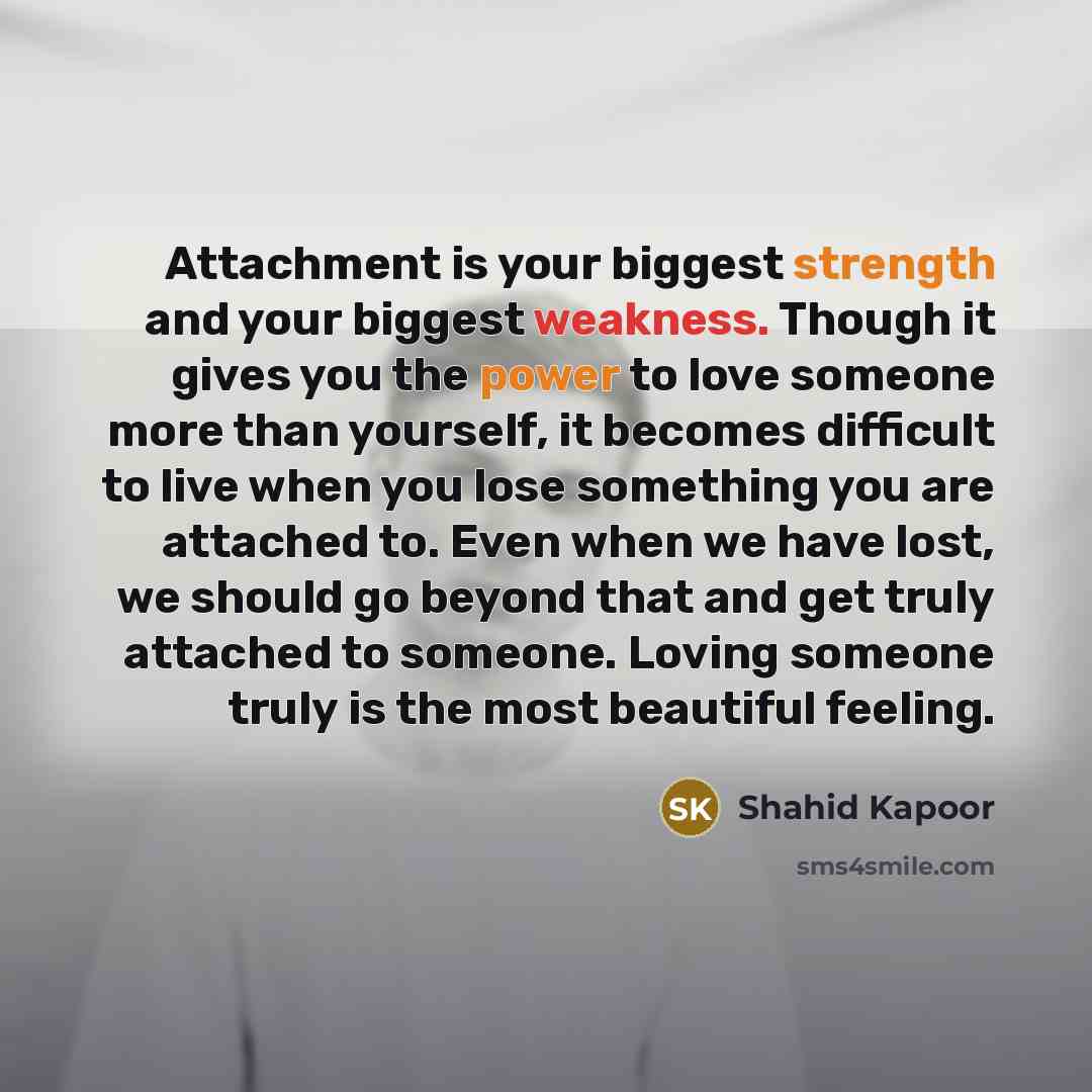 “Attachment is your biggest strength and your biggest weakness. Though it gives you the power to love someone more than yourself, it becomes difficult to live when you lose something you are attached to. Even when we have lost, we should go beyond that and get truly attached to someone. Loving…” quote by Shahid Kapoor