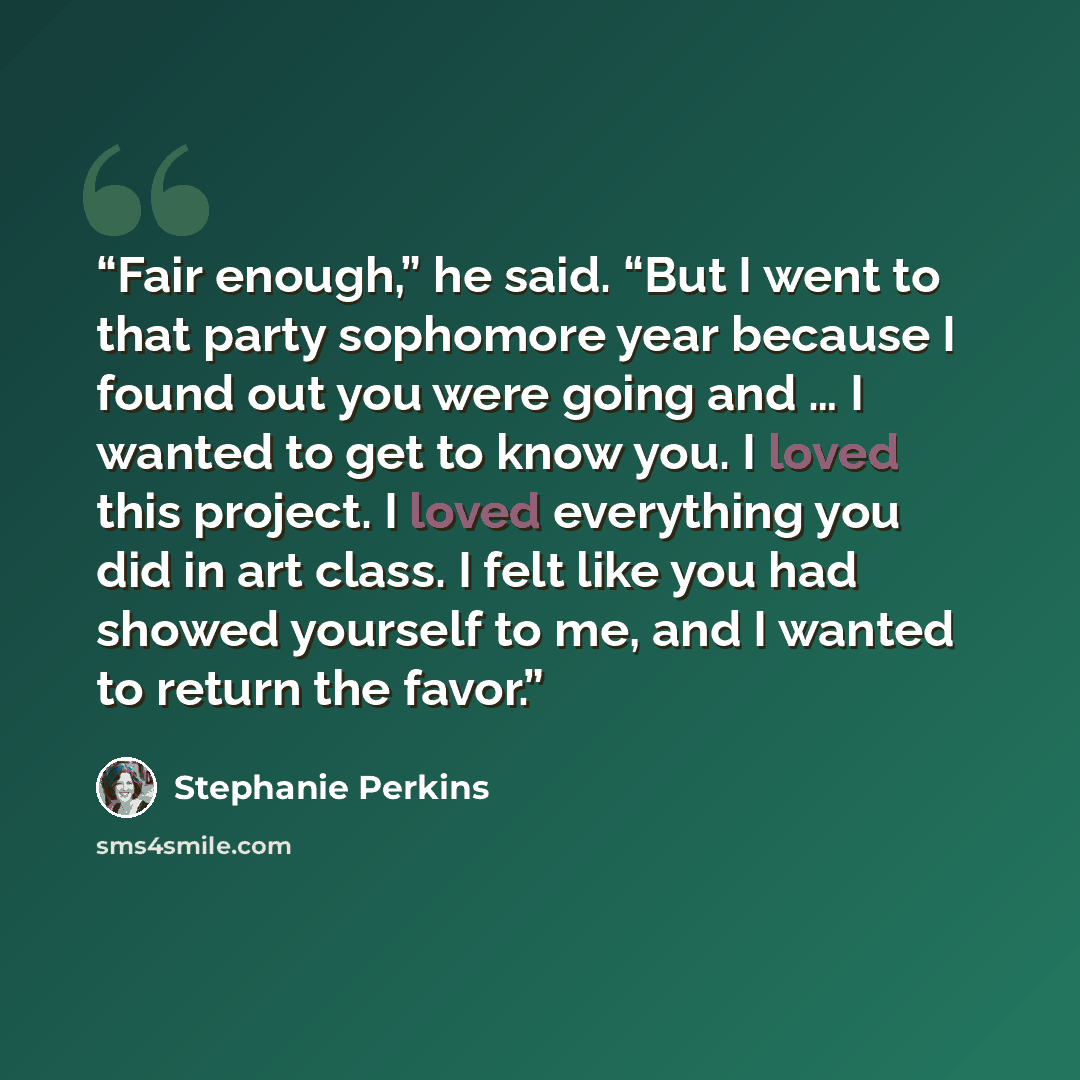“Fair enough,” he said. “But I went to that party sophomore year because I found out you were going and … I wanted to get to know you. I loved this project. I loved everything you did in art class. I felt like you had showed yourself to me, and I wanted to return the favor.” quote by Stephanie Perkins
