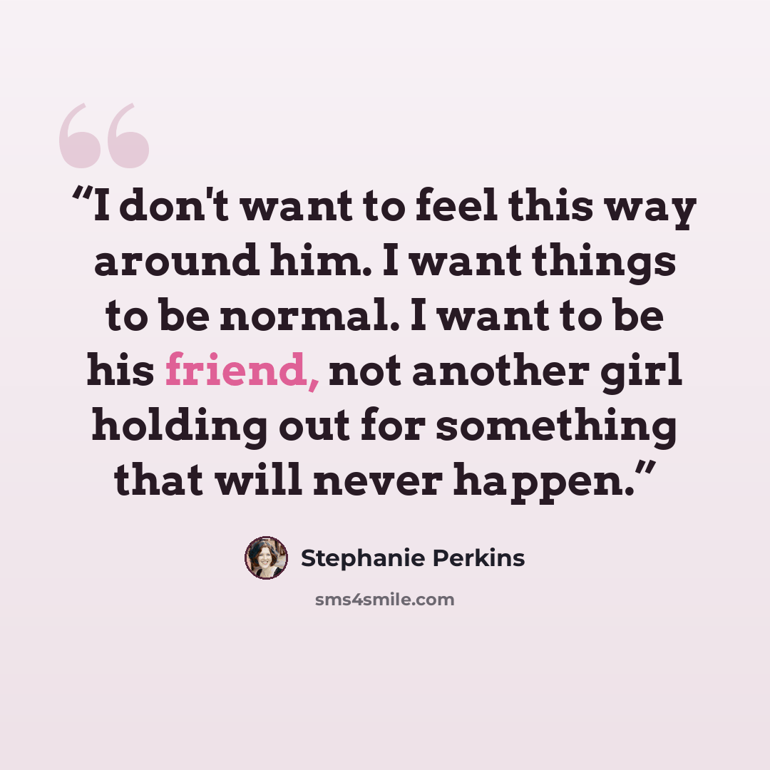“I don't want to feel this way around him. I want things to be normal. I want to be his friend, not another girl holding out for something that will never happen.” quote by Stephanie Perkins